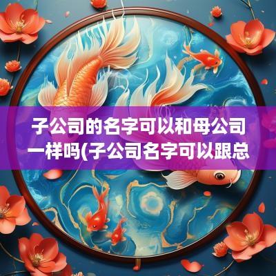 子公司的名字可以和母公司一样吗(子公司名字可以跟总公司名字一样么)