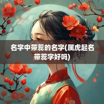 名字中带蕊的名字(属虎起名带蕊字好吗)