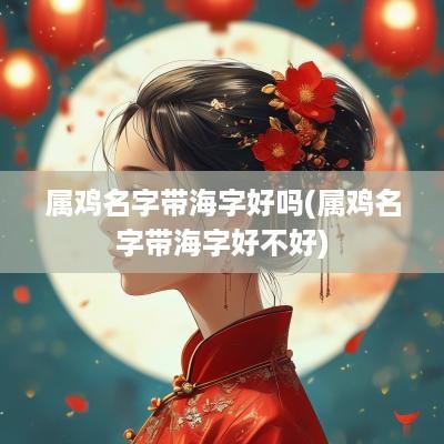 属鸡名字带海字好吗(属鸡名字带海字好不好)