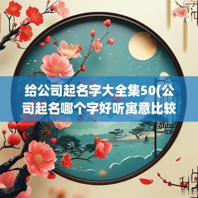 给公司起名字大全集50(公司起名哪个字好听寓意比较好)