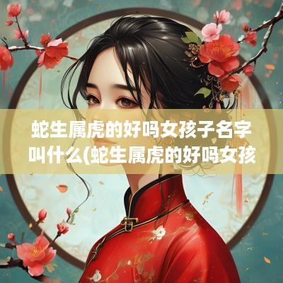 蛇生属虎的好吗女孩子名字叫什么(蛇生属虎的好吗女孩子名字大全)