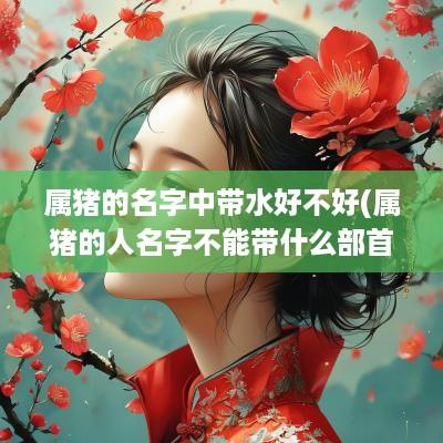 属猪的名字中带水好不好(属猪的人名字不能带什么部首)