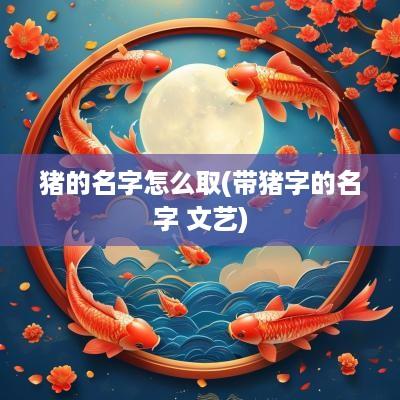 猪的名字怎么取(带猪字的名字 文艺)