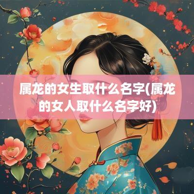 属龙的女生取什么名字(属龙的女人取什么名字好)