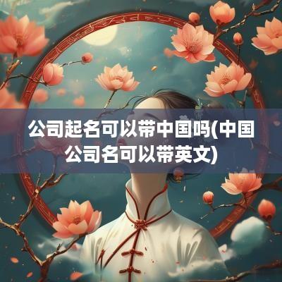 公司起名可以带中国吗(中国公司名可以带英文)