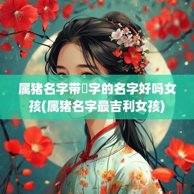 属猪名字带玥字的名字好吗女孩(属猪名字最吉利女孩)