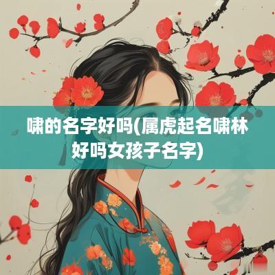 啸的名字好吗(属虎起名啸林好吗女孩子名字)