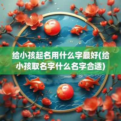 给小孩起名用什么字最好(给小孩取名字什么名字合适)