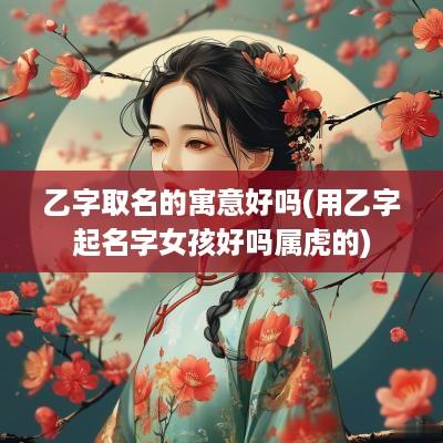 乙字取名的寓意好吗(用乙字起名字女孩好吗属虎的)