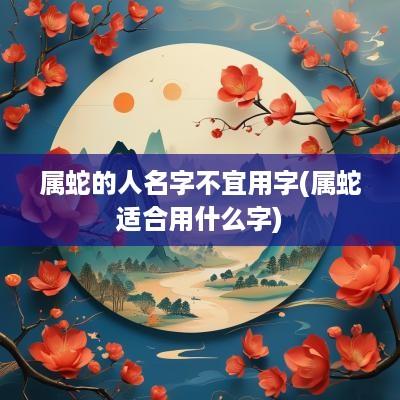 属蛇的人名字不宜用字(属蛇适合用什么字)