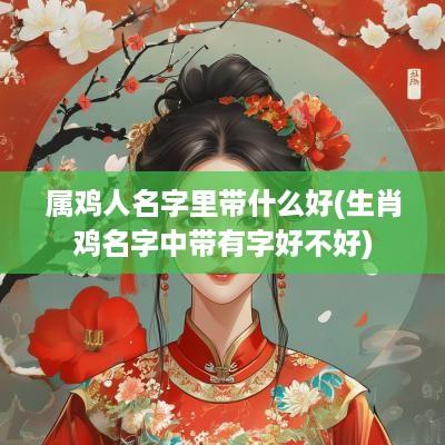 属鸡人名字里带什么好(生肖鸡名字中带有字好不好)