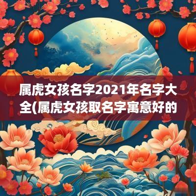 属虎女孩名字2025年名字大全(属虎女孩取名字寓意好的字)