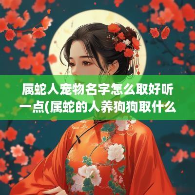 属蛇人宠物名字怎么取好听一点(属蛇的人养狗狗取什么名字好)