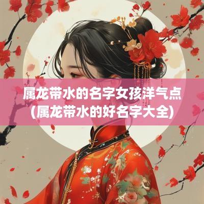 属龙带水的名字女孩洋气点(属龙带水的好名字大全)
