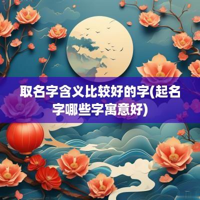 取名字含义比较好的字(起名字哪些字寓意好)