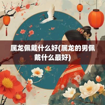 属龙佩戴什么好(属龙的男佩戴什么最好)