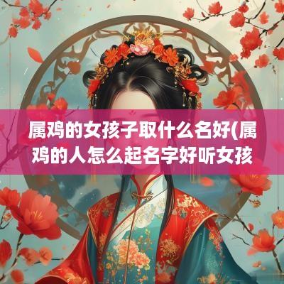 属鸡的女孩子取什么名好(属鸡的人怎么起名字好听女孩子)