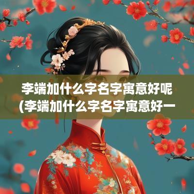 李端加什么字名字寓意好呢(李端加什么字名字寓意好一点)