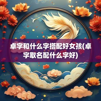卓字和什么字搭配好女孩(卓字取名配什么字好)