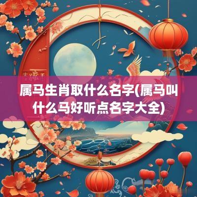 属马生肖取什么名字(属马叫什么马好听点名字大全)