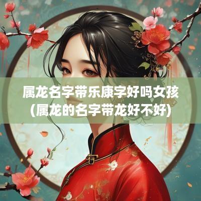 属龙名字带乐康字好吗女孩(属龙的名字带龙好不好)