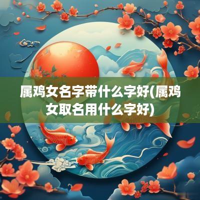 属鸡女名字带什么字好(属鸡女取名用什么字好)