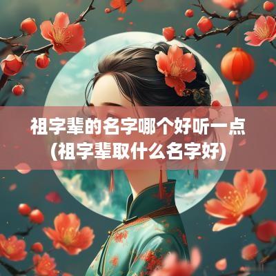 祖字辈的名字哪个好听一点(祖字辈取什么名字好)