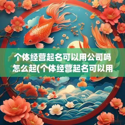 个体经营起名可以用公司吗怎么起(个体经营起名可以用公司吗)