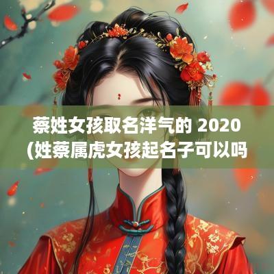 蔡姓女孩取名洋气的 2025(姓蔡属虎女孩起名子可以吗怎么起)