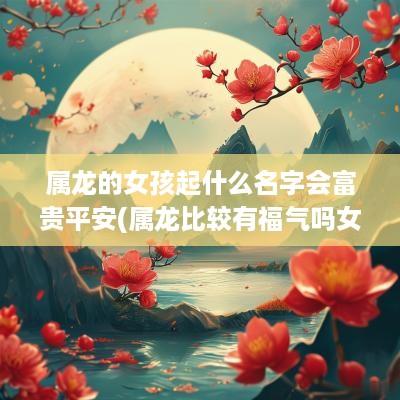 属龙的女孩起什么名字会富贵平安(属龙比较有福气吗女生名字)
