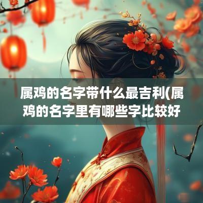 属鸡的名字带什么最吉利(属鸡的名字里有哪些字比较好)