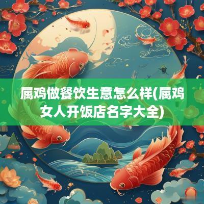 属鸡做餐饮生意怎么样(属鸡女人开饭店名字大全)