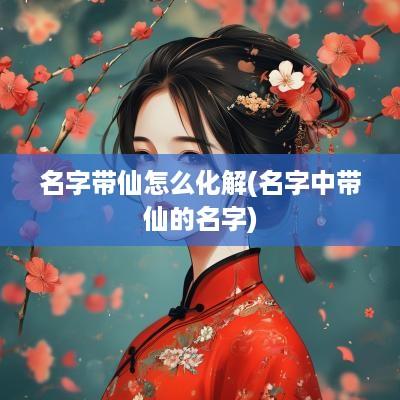 名字带仙怎么化解(名字中带仙的名字)