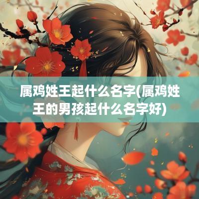 属鸡姓王起什么名字(属鸡姓王的男孩起什么名字好)