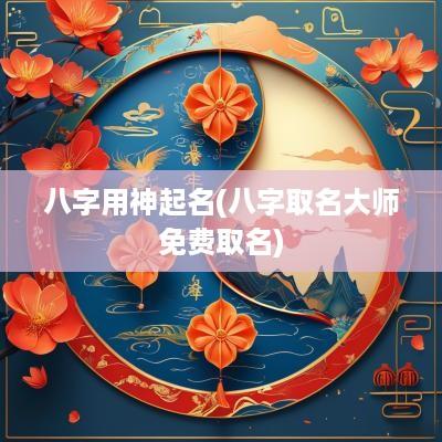 八字用神起名(八字取名大师免费取名)