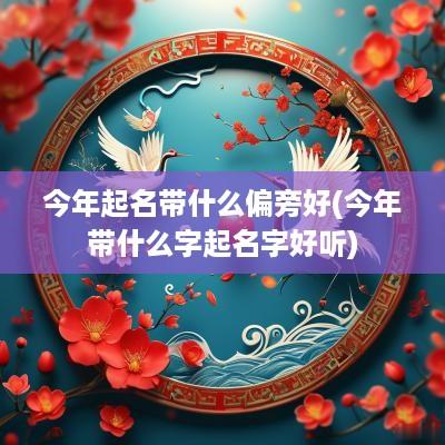 今年起名带什么偏旁好(今年带什么字起名字好听)