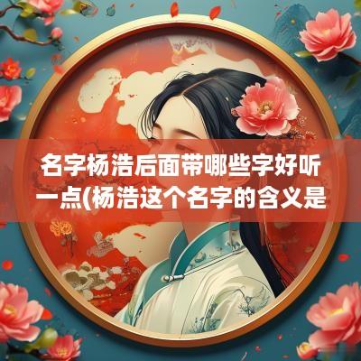 名字杨浩后面带哪些字好听一点(杨浩这个名字的含义是什么)