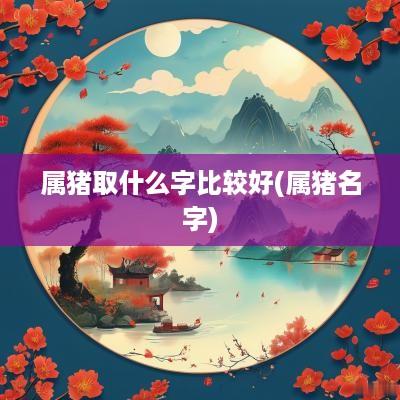 属猪取什么字比较好(属猪名字)