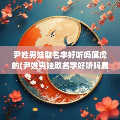 尹姓男娃取名字好听吗属虎的(尹姓男娃取名字好听吗属虎宝宝)