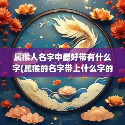 属猴人名字中最好带有什么字(属猴的名字带上什么字的比较好)