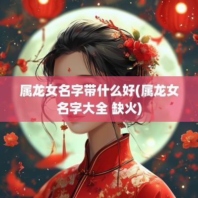 属龙女名字带什么好(属龙女名字大全 缺火)