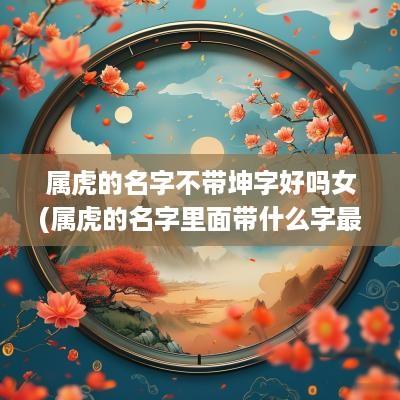 属虎的名字不带坤字好吗女(属虎的名字里面带什么字最好)