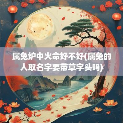 属兔炉中火命好不好(属兔的人取名字要带草字头吗) 属兔炉中火命好不好(属兔的人取名字要带草字头吗)