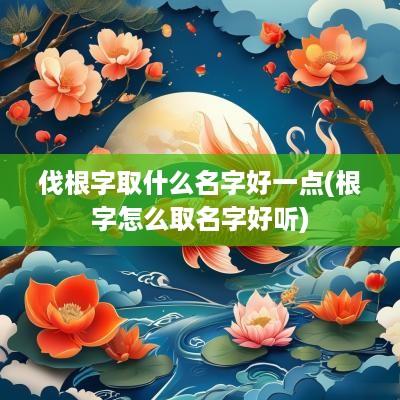伐根字取什么名字好一点(根字怎么取名字好听)