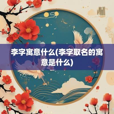 李字寓意什么(李字取名的寓意是什么)