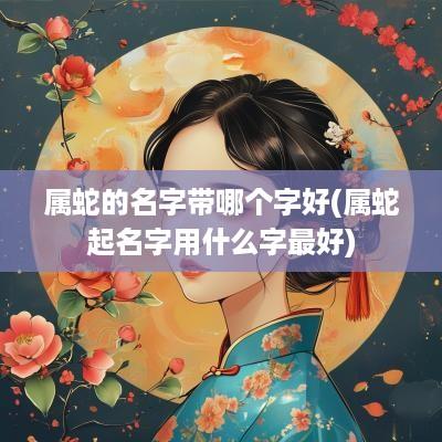 属蛇的名字带哪个字好(属蛇起名字用什么字最好)