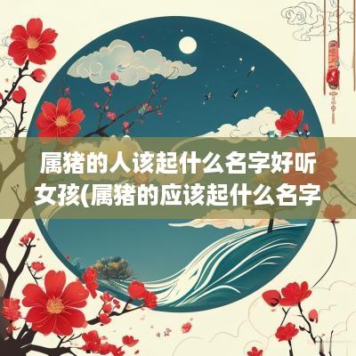 属猪的人该起什么名字好听女孩(属猪的应该起什么名字)