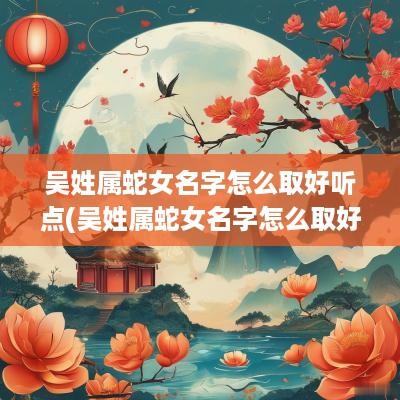 吴姓属蛇女名字怎么取好听点(吴姓属蛇女名字怎么取好听一点)