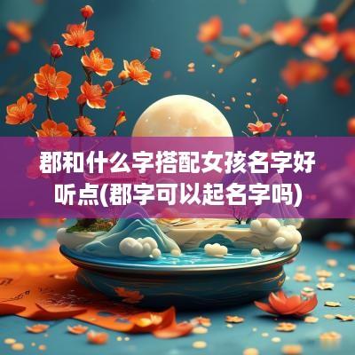 郡和什么字搭配女孩名字好听点(郡字可以起名字吗)