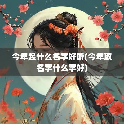 今年起什么名字好听(今年取名字什么字好)